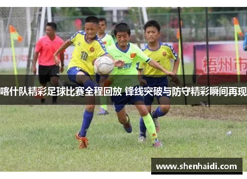喀什队精彩足球比赛全程回放 锋线突破与防守精彩瞬间再现