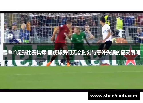 最尴尬足球比赛集锦 展现球员们无奈时刻与意外失误的搞笑瞬间