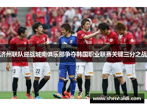 济州联队迎战城南俱乐部争夺韩国职业联赛关键三分之战